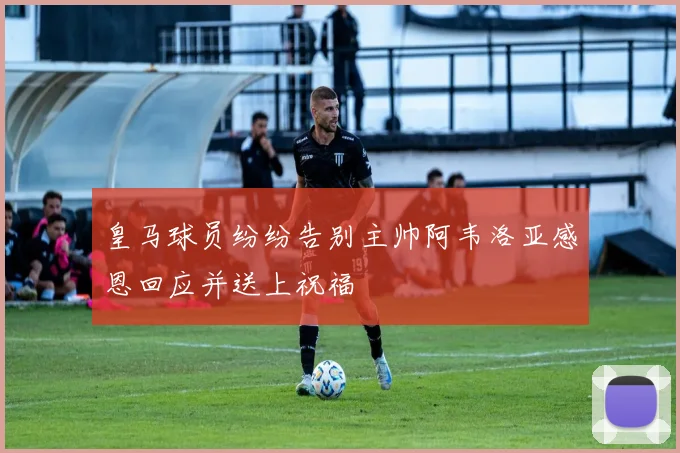 皇马球员纷纷告别主帅阿韦洛亚感恩回应并送上祝福
