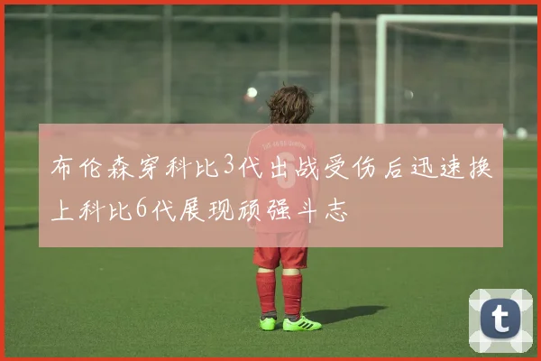 布伦森穿科比3代出战受伤后迅速换上科比6代展现顽强斗志