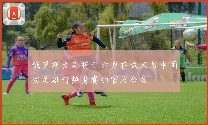 俄罗斯女足将于六月在武汉与中国女足进行热身赛的官方公告
