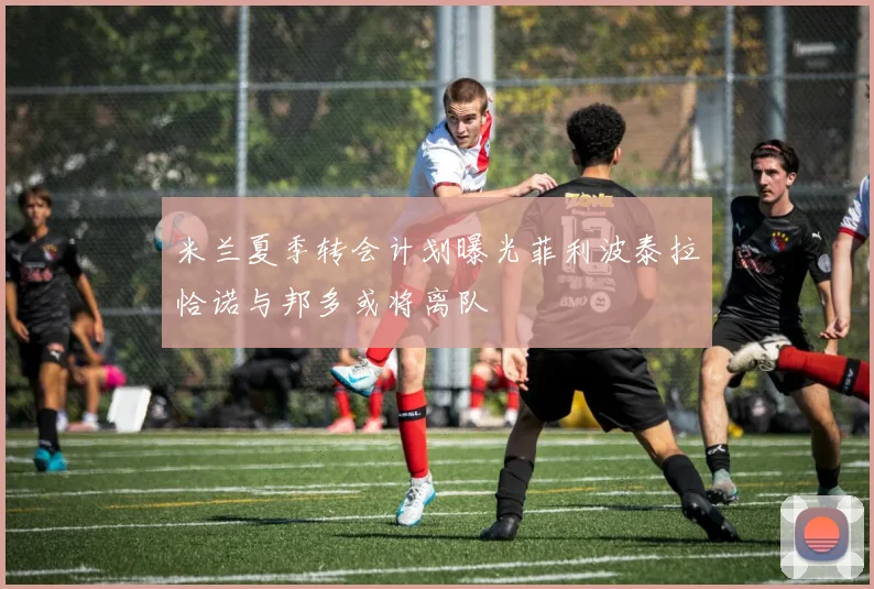 米兰夏季转会计划曝光菲利波泰拉恰诺与邦多或将离队
