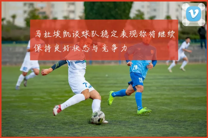 马杜埃凯谈球队稳定表现称将继续保持良好状态与竞争力