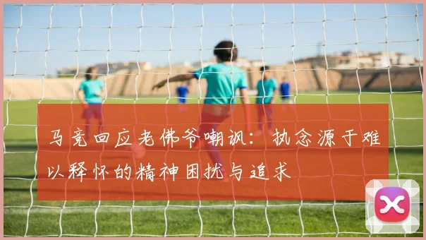 马竞回应老佛爷嘲讽：执念源于难以释怀的精神困扰与追求