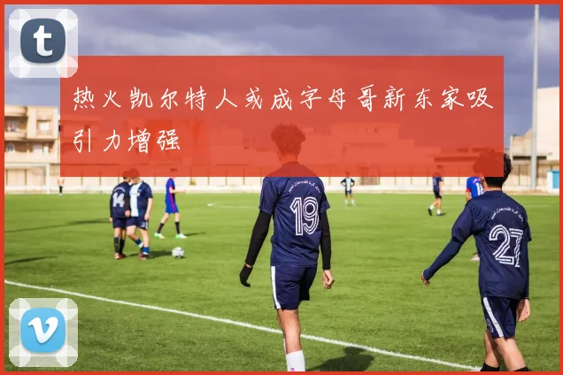 热火凯尔特人或成字母哥新东家吸引力增强
