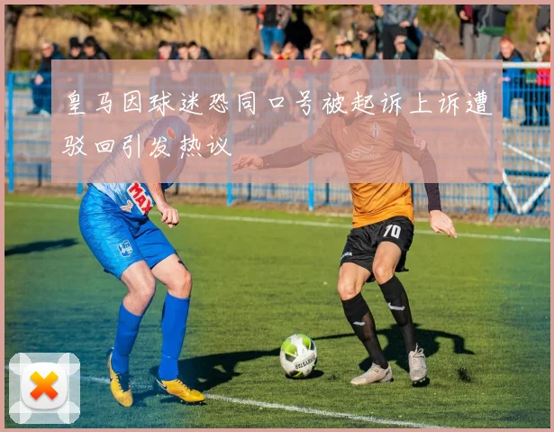 皇马因球迷恐同口号被起诉上诉遭驳回引发热议