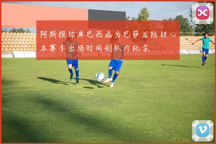 阿斯报称库巴西成为巴萨后防核心本赛季出场时间创队内纪录
