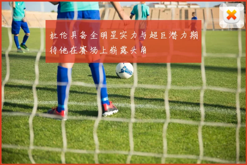 杜伦具备全明星实力与超巨潜力期待他在赛场上崭露头角