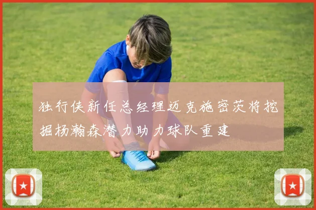 独行侠新任总经理迈克施密茨将挖掘杨瀚森潜力助力球队重建