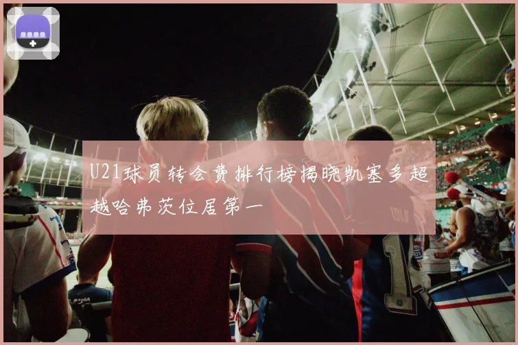 U21球员转会费排行榜揭晓凯塞多超越哈弗茨位居第一