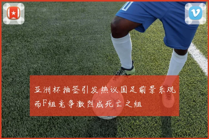亚洲杯抽签引发热议国足前景乐观而F组竞争激烈成死亡之组