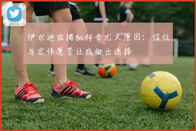 伊尔迪兹揭秘转会尤文原因：信任与宏伟愿景让我做出选择