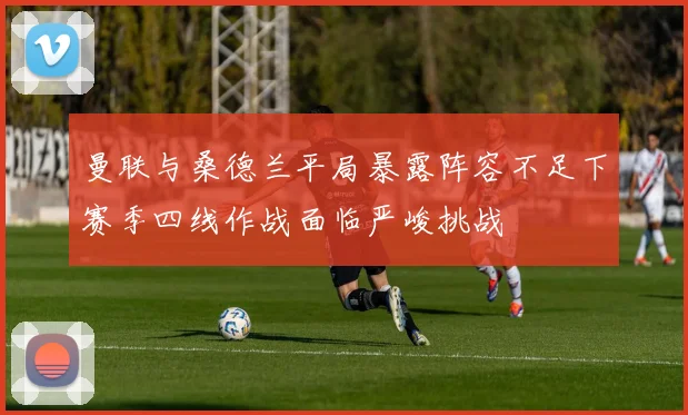 曼联与桑德兰平局暴露阵容不足下赛季四线作战面临严峻挑战
